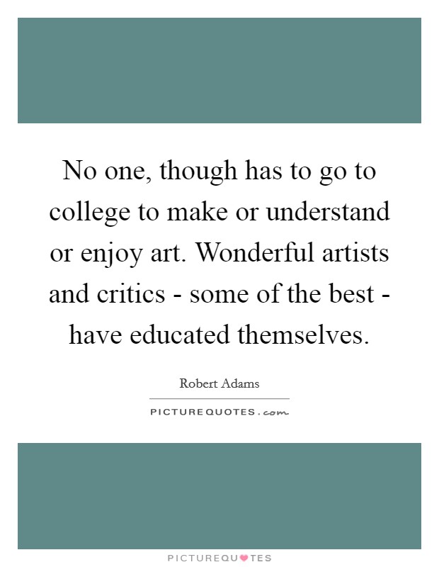 No one, though has to go to college to make or understand or enjoy art. Wonderful artists and critics - some of the best - have educated themselves Picture Quote #1