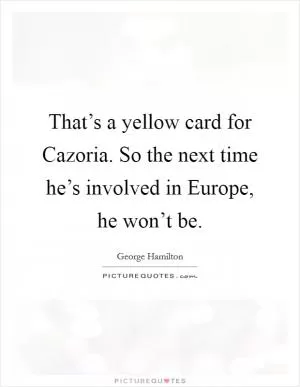That’s a yellow card for Cazoria. So the next time he’s involved in Europe, he won’t be Picture Quote #1