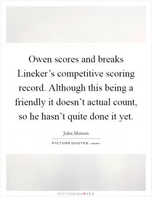 Owen scores and breaks Lineker’s competitive scoring record. Although this being a friendly it doesn’t actual count, so he hasn’t quite done it yet Picture Quote #1