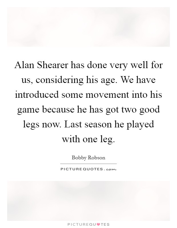 Alan Shearer has done very well for us, considering his age. We have introduced some movement into his game because he has got two good legs now. Last season he played with one leg Picture Quote #1