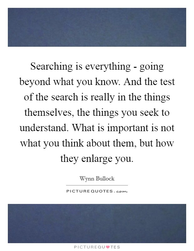 Searching is everything - going beyond what you know. And the test of the search is really in the things themselves, the things you seek to understand. What is important is not what you think about them, but how they enlarge you Picture Quote #1