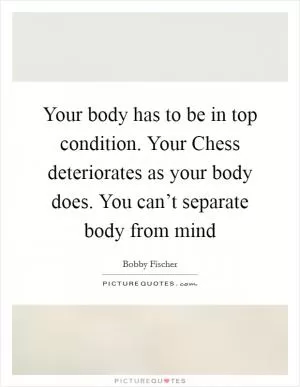 Your body has to be in top condition. Your Chess deteriorates as your body does. You can’t separate body from mind Picture Quote #1