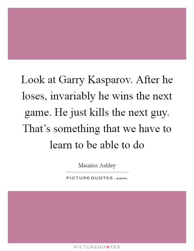 Look at Garry Kasparov. After he loses, invariably he wins the next game. He just kills the next guy. That's something that we have to learn to be able to do Picture Quote #1