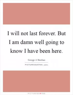 I will not last forever. But I am damn well going to know I have been here Picture Quote #1