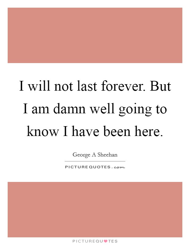 I will not last forever. But I am damn well going to know I have been here Picture Quote #1