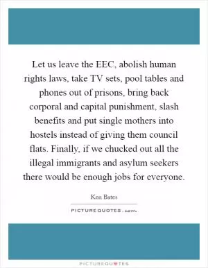 Let us leave the EEC, abolish human rights laws, take TV sets, pool tables and phones out of prisons, bring back corporal and capital punishment, slash benefits and put single mothers into hostels instead of giving them council flats. Finally, if we chucked out all the illegal immigrants and asylum seekers there would be enough jobs for everyone Picture Quote #1