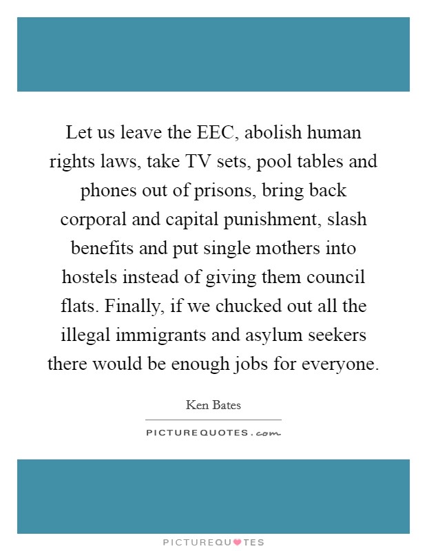 Let us leave the EEC, abolish human rights laws, take TV sets, pool tables and phones out of prisons, bring back corporal and capital punishment, slash benefits and put single mothers into hostels instead of giving them council flats. Finally, if we chucked out all the illegal immigrants and asylum seekers there would be enough jobs for everyone Picture Quote #1