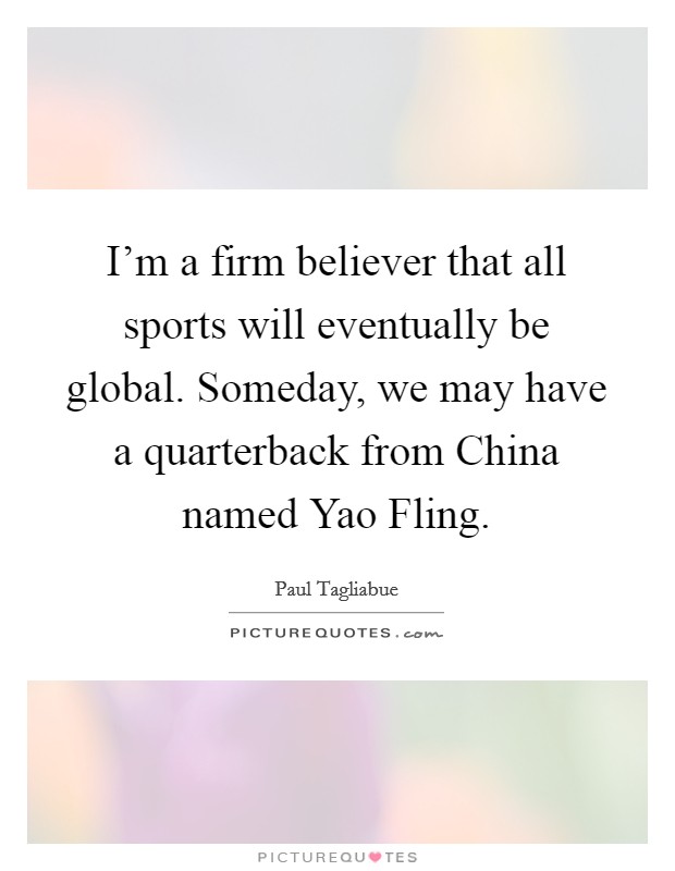 I'm a firm believer that all sports will eventually be global. Someday, we may have a quarterback from China named Yao Fling Picture Quote #1