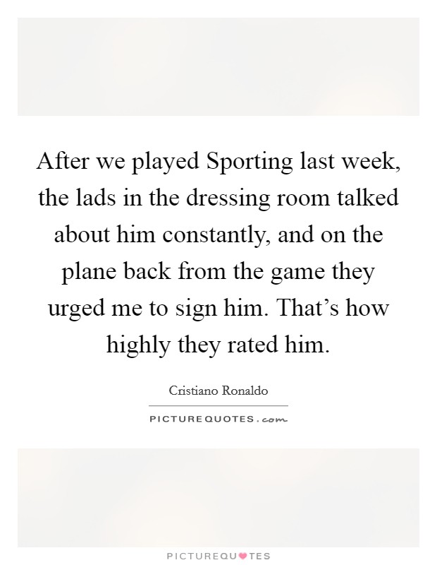 After we played Sporting last week, the lads in the dressing room talked about him constantly, and on the plane back from the game they urged me to sign him. That's how highly they rated him Picture Quote #1