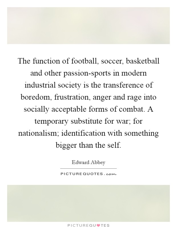 The function of football, soccer, basketball and other passion-sports in modern industrial society is the transference of boredom, frustration, anger and rage into socially acceptable forms of combat. A temporary substitute for war; for nationalism; identification with something bigger than the self Picture Quote #1