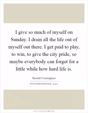 I give so much of myself on Sunday. I drain all the life out of myself out there. I get paid to play, to win, to give the city pride, so maybe everybody can forget for a little while how hard life is Picture Quote #1