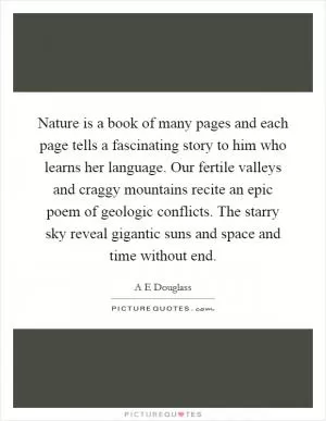 Nature is a book of many pages and each page tells a fascinating story to him who learns her language. Our fertile valleys and craggy mountains recite an epic poem of geologic conflicts. The starry sky reveal gigantic suns and space and time without end Picture Quote #1