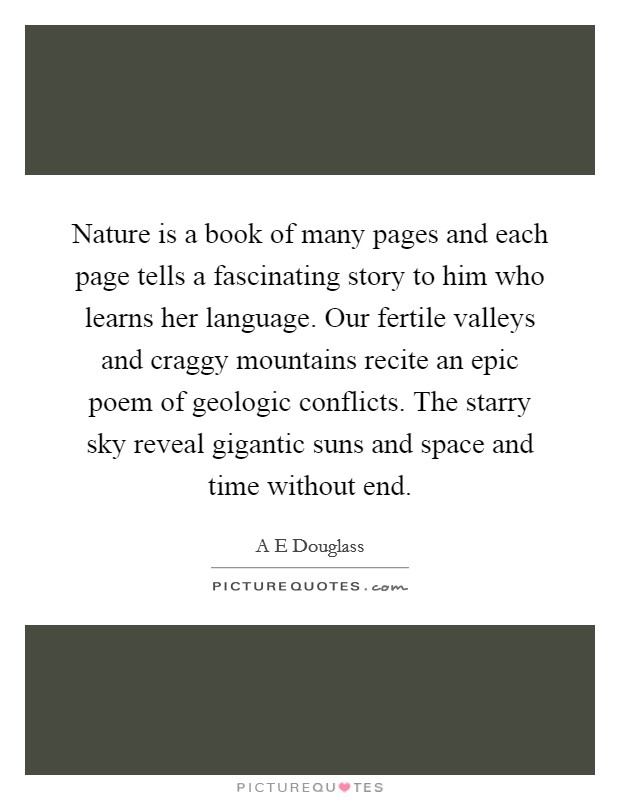 Nature is a book of many pages and each page tells a fascinating story to him who learns her language. Our fertile valleys and craggy mountains recite an epic poem of geologic conflicts. The starry sky reveal gigantic suns and space and time without end Picture Quote #1