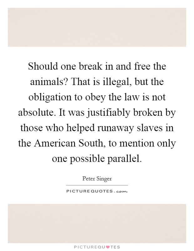 Should one break in and free the animals? That is illegal, but the obligation to obey the law is not absolute. It was justifiably broken by those who helped runaway slaves in the American South, to mention only one possible parallel Picture Quote #1