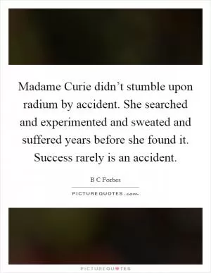 Madame Curie didn’t stumble upon radium by accident. She searched and experimented and sweated and suffered years before she found it. Success rarely is an accident Picture Quote #1