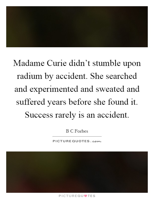 Madame Curie didn't stumble upon radium by accident. She searched and experimented and sweated and suffered years before she found it. Success rarely is an accident Picture Quote #1