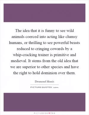 The idea that it is funny to see wild animals coerced into acting like clumsy humans, or thrilling to see powerful beasts reduced to cringing cowards by a whip-cracking trainer is primitive and medieval. It stems from the old idea that we are superior to other species and have the right to hold dominion over them Picture Quote #1