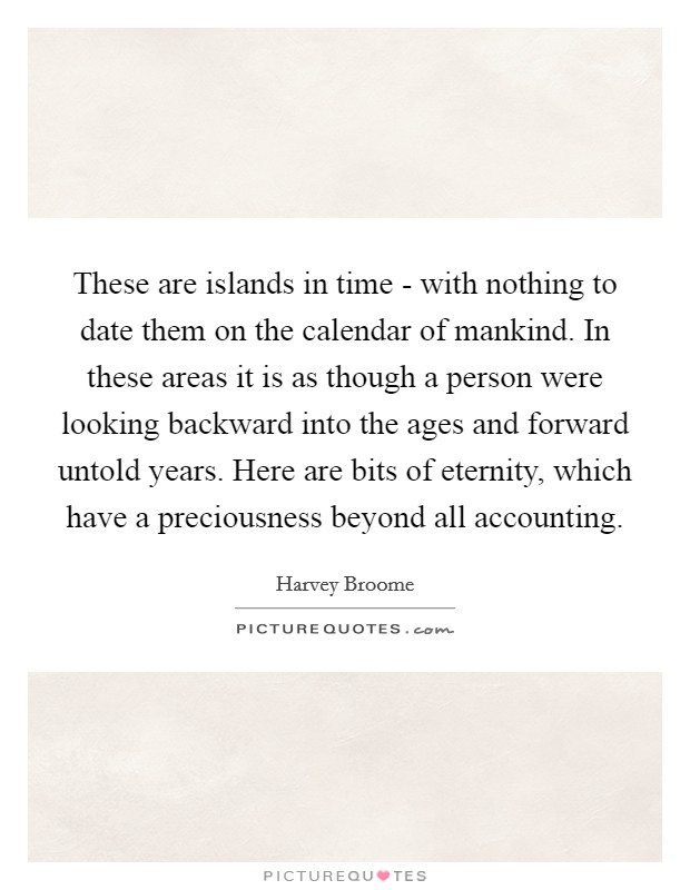 These are islands in time - with nothing to date them on the calendar of mankind. In these areas it is as though a person were looking backward into the ages and forward untold years. Here are bits of eternity, which have a preciousness beyond all accounting Picture Quote #1