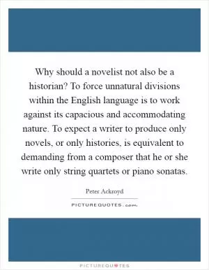 Why should a novelist not also be a historian? To force unnatural divisions within the English language is to work against its capacious and accommodating nature. To expect a writer to produce only novels, or only histories, is equivalent to demanding from a composer that he or she write only string quartets or piano sonatas Picture Quote #1