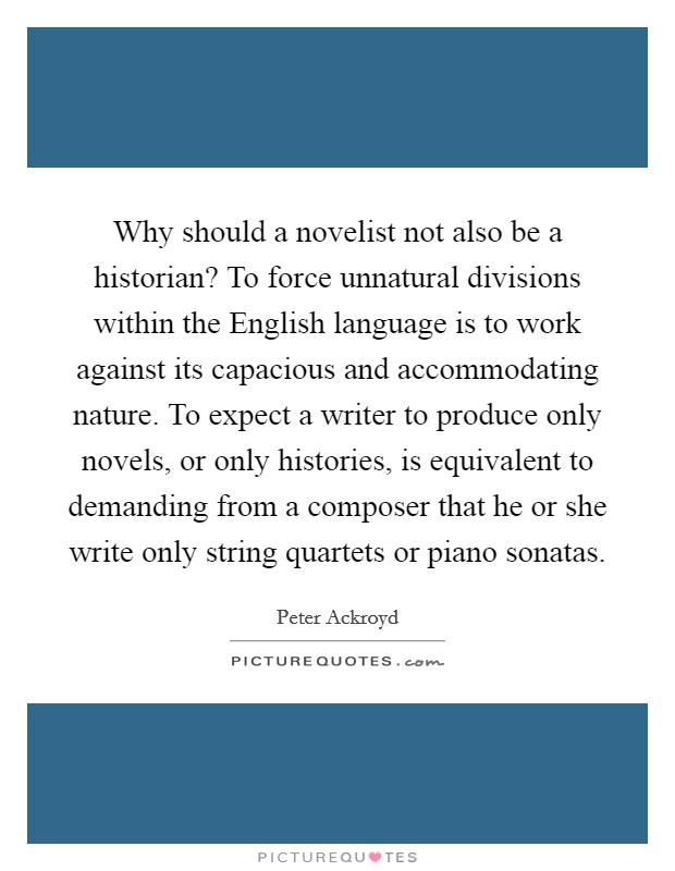 Why should a novelist not also be a historian? To force unnatural divisions within the English language is to work against its capacious and accommodating nature. To expect a writer to produce only novels, or only histories, is equivalent to demanding from a composer that he or she write only string quartets or piano sonatas Picture Quote #1