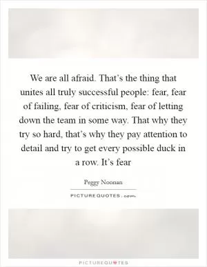 We are all afraid. That’s the thing that unites all truly successful people: fear, fear of failing, fear of criticism, fear of letting down the team in some way. That why they try so hard, that’s why they pay attention to detail and try to get every possible duck in a row. It’s fear Picture Quote #1