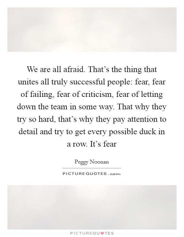 We are all afraid. That's the thing that unites all truly successful people: fear, fear of failing, fear of criticism, fear of letting down the team in some way. That why they try so hard, that's why they pay attention to detail and try to get every possible duck in a row. It's fear Picture Quote #1