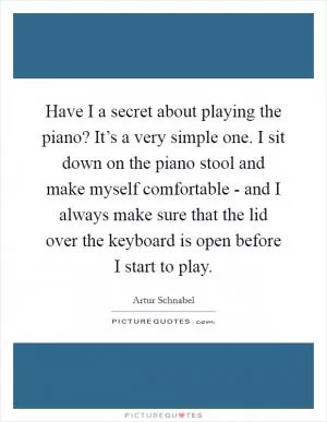 Have I a secret about playing the piano? It’s a very simple one. I sit down on the piano stool and make myself comfortable - and I always make sure that the lid over the keyboard is open before I start to play Picture Quote #1
