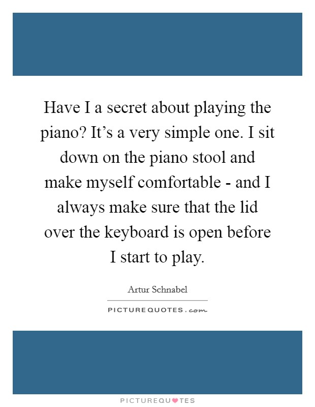 Have I a secret about playing the piano? It's a very simple one. I sit down on the piano stool and make myself comfortable - and I always make sure that the lid over the keyboard is open before I start to play Picture Quote #1