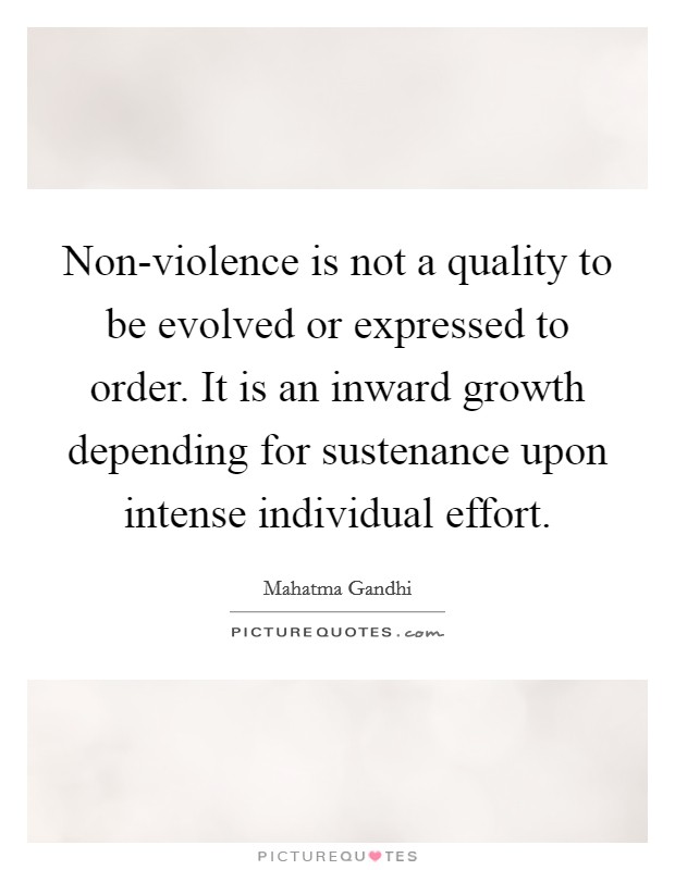 Non-violence is not a quality to be evolved or expressed to order. It is an inward growth depending for sustenance upon intense individual effort Picture Quote #1