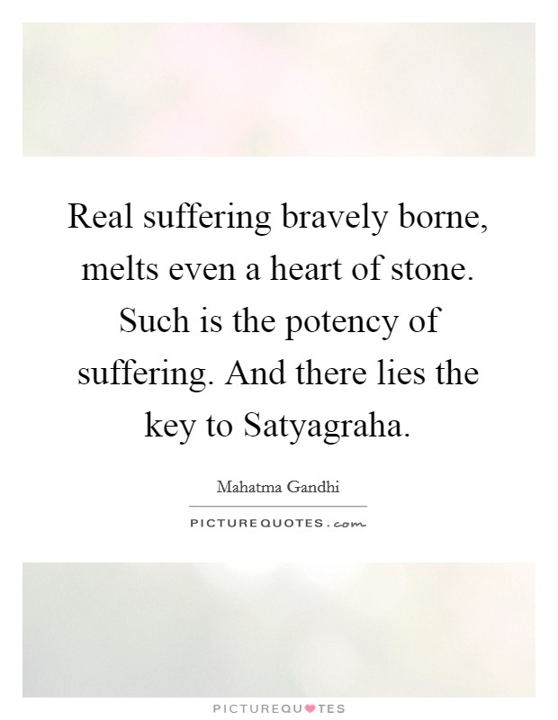 Real suffering bravely borne, melts even a heart of stone. Such is the potency of suffering. And there lies the key to Satyagraha Picture Quote #1
