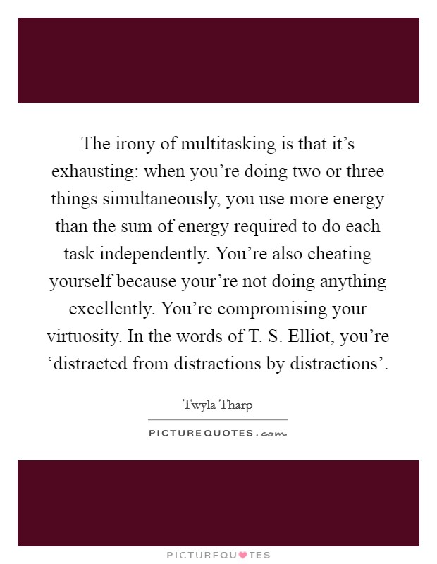 The irony of multitasking is that it's exhausting: when you're doing two or three things simultaneously, you use more energy than the sum of energy required to do each task independently. You're also cheating yourself because your're not doing anything excellently. You're compromising your virtuosity. In the words of T. S. Elliot, you're ‘distracted from distractions by distractions' Picture Quote #1