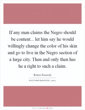 If any man claims the Negro should be content... let him say he would willingly change the color of his skin and go to live in the Negro section of a large city. Then and only then has he a right to such a claim Picture Quote #1