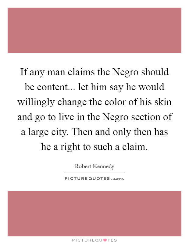If any man claims the Negro should be content... let him say he would willingly change the color of his skin and go to live in the Negro section of a large city. Then and only then has he a right to such a claim Picture Quote #1