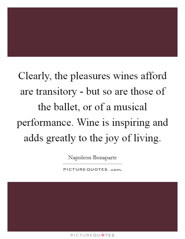 Clearly, the pleasures wines afford are transitory - but so are those of the ballet, or of a musical performance. Wine is inspiring and adds greatly to the joy of living Picture Quote #1