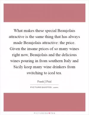 What makes these special Beaujolais attractive is the same thing that has always made Beaujolais attractive: the price. Given the insane prices of so many wines right now, Beaujolais and the delicious wines pouring in from southern Italy and Sicily keep many wine drinkers from switching to iced tea Picture Quote #1