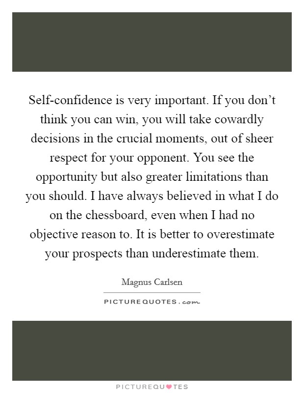 Self-confidence is very important. If you don't think you can win, you will take cowardly decisions in the crucial moments, out of sheer respect for your opponent. You see the opportunity but also greater limitations than you should. I have always believed in what I do on the chessboard, even when I had no objective reason to. It is better to overestimate your prospects than underestimate them Picture Quote #1