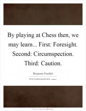 By playing at Chess then, we may learn... First: Foresight. Second: Circumspection. Third: Caution Picture Quote #1