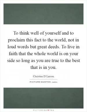 To think well of yourself and to proclaim this fact to the world, not in loud words but great deeds. To live in faith that the whole world is on your side so long as you are true to the best that is in you Picture Quote #1