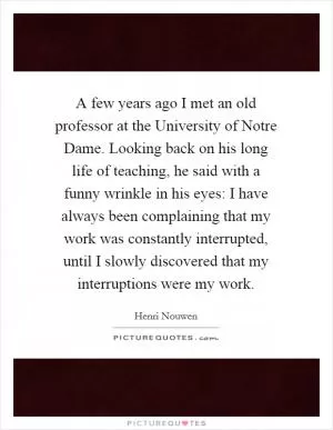 A few years ago I met an old professor at the University of Notre Dame. Looking back on his long life of teaching, he said with a funny wrinkle in his eyes: I have always been complaining that my work was constantly interrupted, until I slowly discovered that my interruptions were my work Picture Quote #1