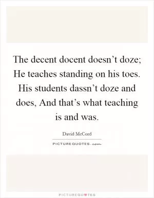 The decent docent doesn’t doze; He teaches standing on his toes. His students dassn’t doze and does, And that’s what teaching is and was Picture Quote #1