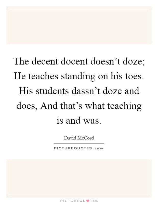 The decent docent doesn't doze; He teaches standing on his toes. His students dassn't doze and does, And that's what teaching is and was Picture Quote #1