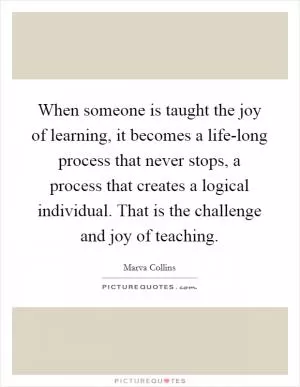 When someone is taught the joy of learning, it becomes a life-long process that never stops, a process that creates a logical individual. That is the challenge and joy of teaching Picture Quote #1