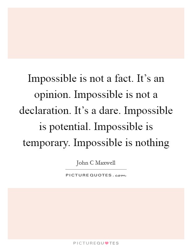Impossible is not a fact. It's an opinion. Impossible is not a declaration. It's a dare. Impossible is potential. Impossible is temporary. Impossible is nothing Picture Quote #1