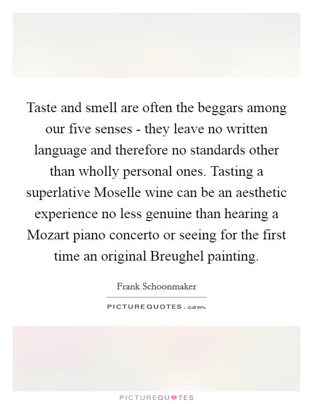 Taste and smell are often the beggars among our five senses - they leave no written language and therefore no standards other than wholly personal ones. Tasting a superlative Moselle wine can be an aesthetic experience no less genuine than hearing a Mozart piano concerto or seeing for the first time an original Breughel painting Picture Quote #1