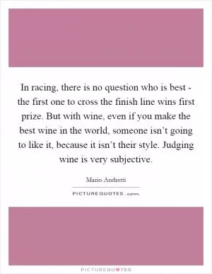 In racing, there is no question who is best - the first one to cross the finish line wins first prize. But with wine, even if you make the best wine in the world, someone isn’t going to like it, because it isn’t their style. Judging wine is very subjective Picture Quote #1