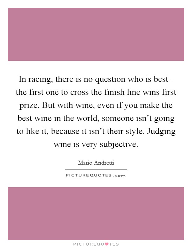 In racing, there is no question who is best - the first one to cross the finish line wins first prize. But with wine, even if you make the best wine in the world, someone isn't going to like it, because it isn't their style. Judging wine is very subjective Picture Quote #1