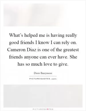 What’s helped me is having really good friends I know I can rely on. Cameron Diaz is one of the greatest friends anyone can ever have. She has so much love to give Picture Quote #1
