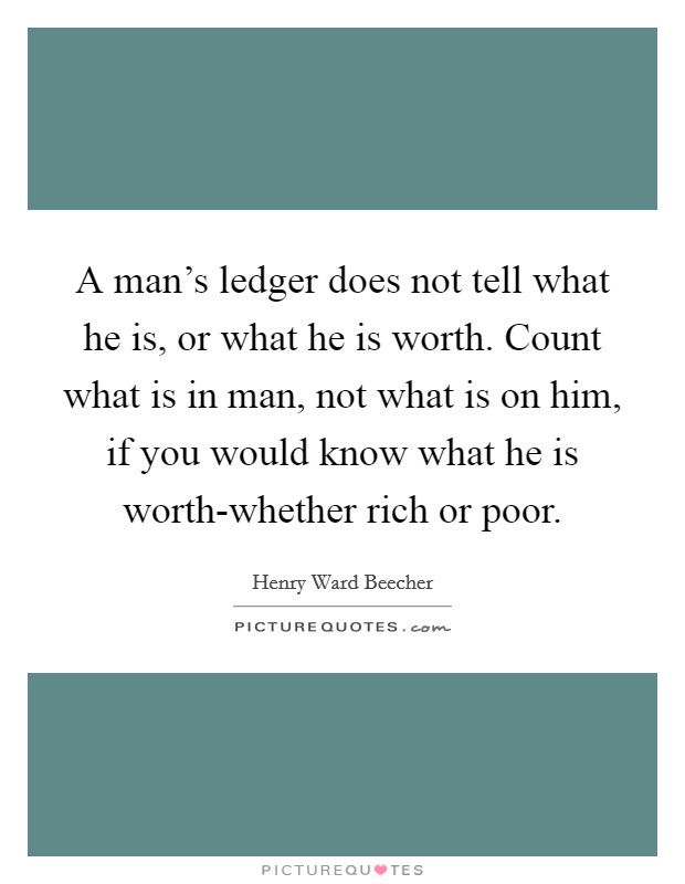 A man's ledger does not tell what he is, or what he is worth. Count what is in man, not what is on him, if you would know what he is worth-whether rich or poor Picture Quote #1