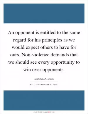 An opponent is entitled to the same regard for his principles as we would expect others to have for ours. Non-violence demands that we should see every opportunity to win over opponents Picture Quote #1