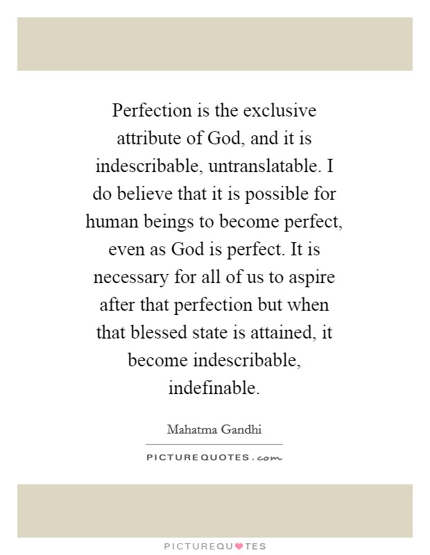 Perfection is the exclusive attribute of God, and it is indescribable, untranslatable. I do believe that it is possible for human beings to become perfect, even as God is perfect. It is necessary for all of us to aspire after that perfection but when that blessed state is attained, it become indescribable, indefinable Picture Quote #1